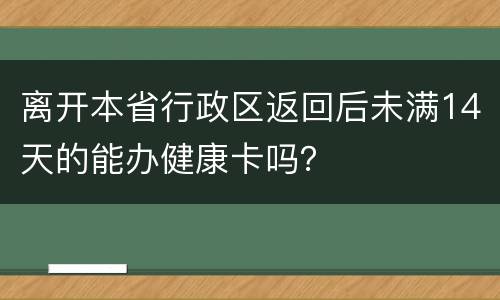 离开本省行政区返回后未满14天的能办健康卡吗？