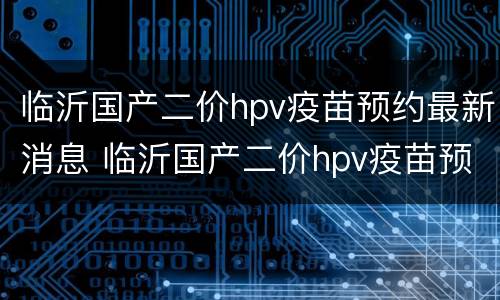 临沂国产二价hpv疫苗预约最新消息 临沂国产二价hpv疫苗预约最新消息查询
