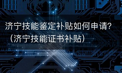 济宁技能鉴定补贴如何申请？（济宁技能证书补贴）