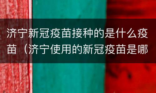 济宁新冠疫苗接种的是什么疫苗（济宁使用的新冠疫苗是哪种）