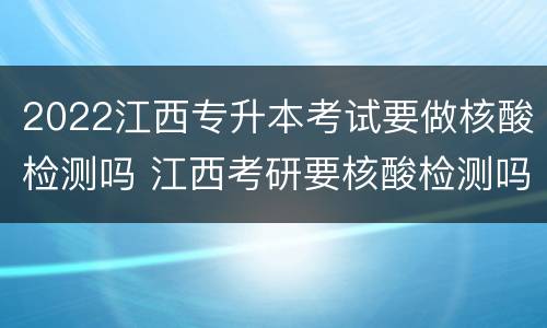 2022江西专升本考试要做核酸检测吗 江西考研要核酸检测吗