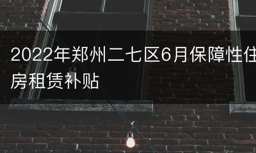 2022年郑州二七区6月保障性住房租赁补贴