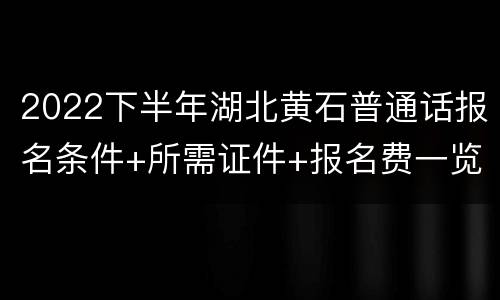 2022下半年湖北黄石普通话报名条件+所需证件+报名费一览