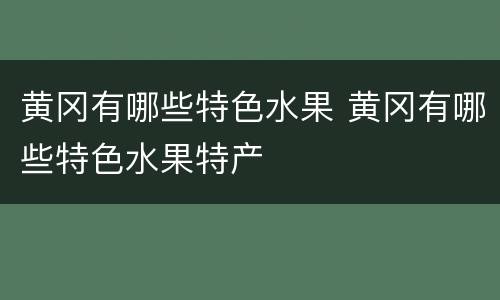 黄冈有哪些特色水果 黄冈有哪些特色水果特产