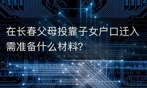 在长春父母投靠子女户口迁入需准备什么材料？