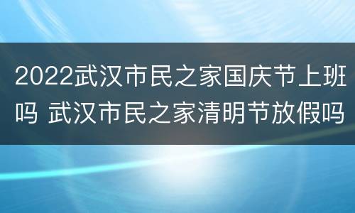 2022武汉市民之家国庆节上班吗 武汉市民之家清明节放假吗