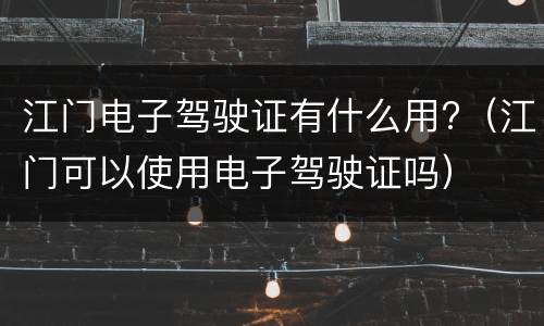 江门电子驾驶证有什么用?（江门可以使用电子驾驶证吗）