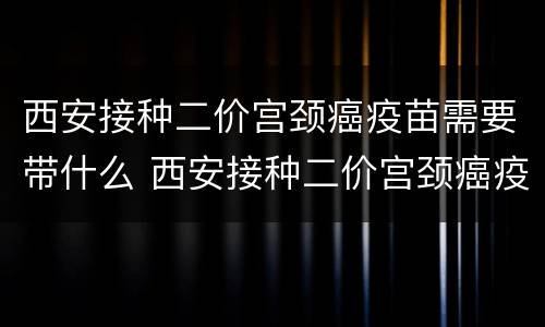 西安接种二价宫颈癌疫苗需要带什么 西安接种二价宫颈癌疫苗需要带什么证件