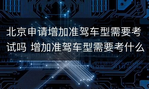 北京申请增加准驾车型需要考试吗 增加准驾车型需要考什么