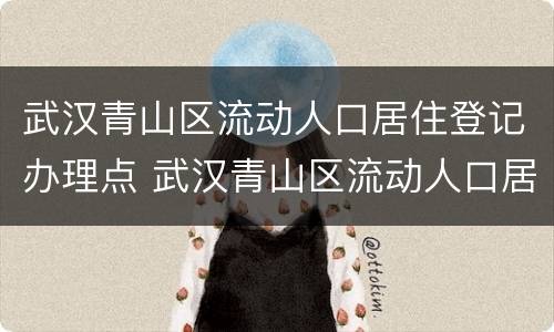 武汉青山区流动人口居住登记办理点 武汉青山区流动人口居住登记办理点在哪里