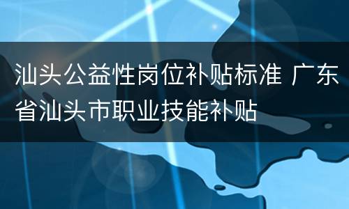 汕头公益性岗位补贴标准 广东省汕头市职业技能补贴