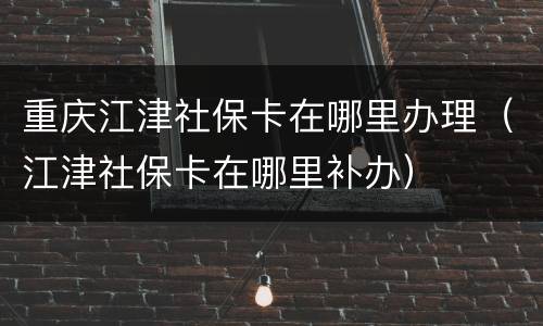 重庆江津社保卡在哪里办理（江津社保卡在哪里补办）