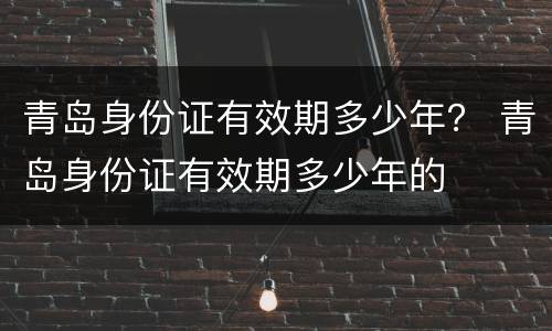 青岛身份证有效期多少年？ 青岛身份证有效期多少年的