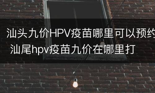 汕头九价HPV疫苗哪里可以预约 汕尾hpv疫苗九价在哪里打