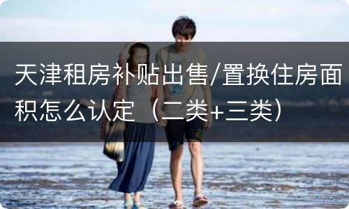 天津租房补贴出售/置换住房面积怎么认定（二类+三类）