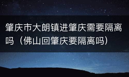 肇庆市大朗镇进肇庆需要隔离吗（佛山回肇庆要隔离吗）