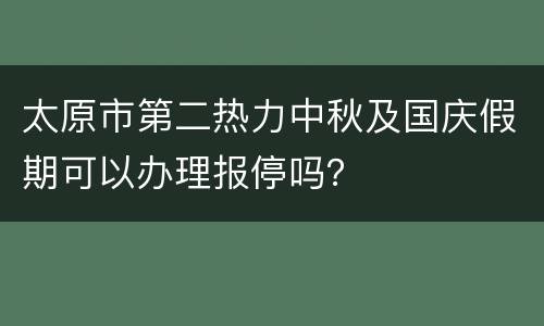 太原市第二热力中秋及国庆假期可以办理报停吗？
