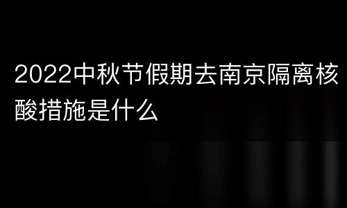 2022中秋节假期去南京隔离核酸措施是什么