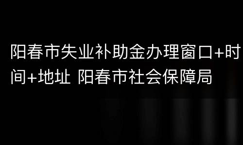 阳春市失业补助金办理窗口+时间+地址 阳春市社会保障局