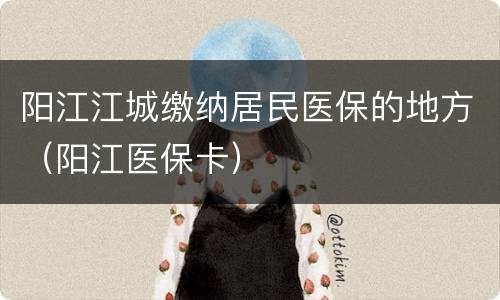 阳江江城缴纳居民医保的地方（阳江医保卡）