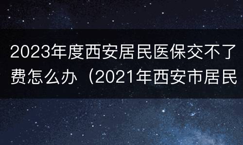 2023年度西安居民医保交不了费怎么办（2021年西安市居民医保补缴）