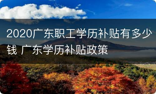 2020广东职工学历补贴有多少钱 广东学历补贴政策