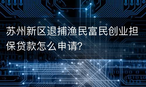 苏州新区退捕渔民富民创业担保贷款怎么申请？