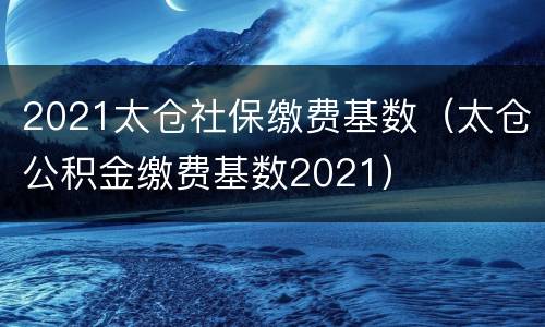 2021太仓社保缴费基数（太仓公积金缴费基数2021）
