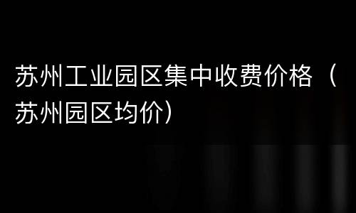 苏州工业园区集中收费价格（苏州园区均价）