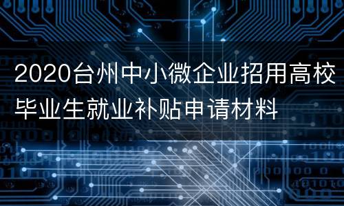 2020台州中小微企业招用高校毕业生就业补贴申请材料