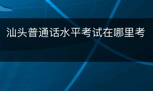 汕头普通话水平考试在哪里考