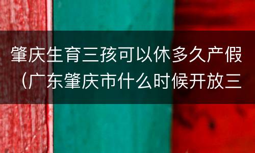 肇庆生育三孩可以休多久产假（广东肇庆市什么时候开放三胎）