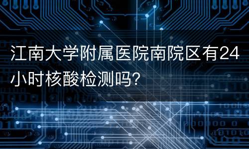 江南大学附属医院南院区有24小时核酸检测吗？