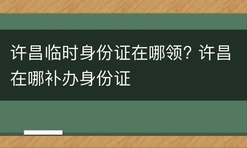许昌临时身份证在哪领? 许昌在哪补办身份证