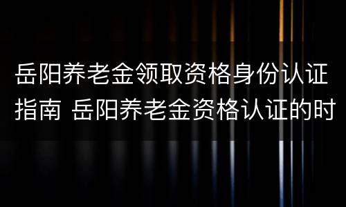 岳阳养老金领取资格身份认证指南 岳阳养老金资格认证的时间