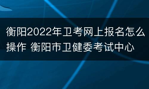 衡阳2022年卫考网上报名怎么操作 衡阳市卫健委考试中心