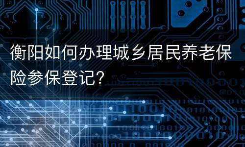 衡阳如何办理城乡居民养老保险参保登记?