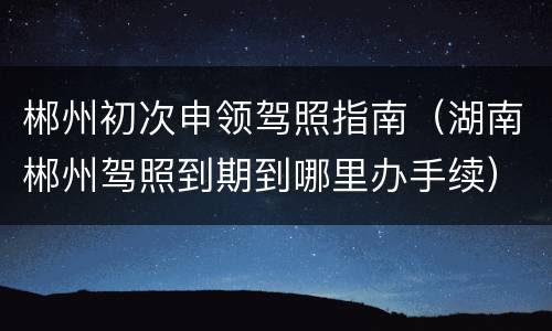 郴州初次申领驾照指南（湖南郴州驾照到期到哪里办手续）