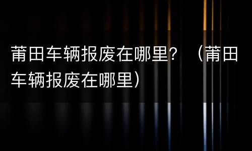 莆田车辆报废在哪里？（莆田车辆报废在哪里）