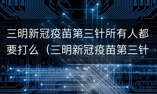 三明新冠疫苗第三针所有人都要打么（三明新冠疫苗第三针所有人都要打么嘛）