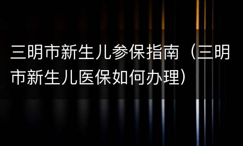 三明市新生儿参保指南（三明市新生儿医保如何办理）