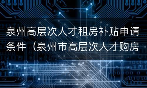 泉州高层次人才租房补贴申请条件（泉州市高层次人才购房优惠）
