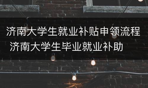 济南大学生就业补贴申领流程 济南大学生毕业就业补助