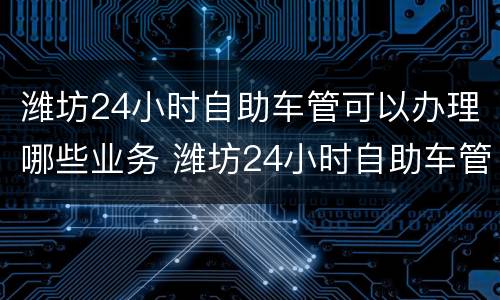潍坊24小时自助车管可以办理哪些业务 潍坊24小时自助车管所