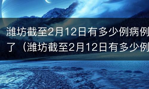 潍坊截至2月12日有多少例病例了（潍坊截至2月12日有多少例病例了呢）