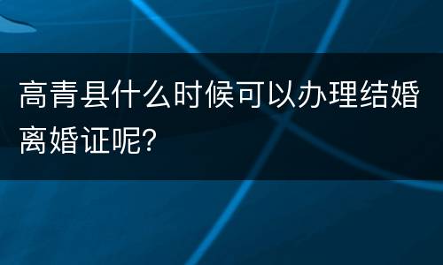 高青县什么时候可以办理结婚离婚证呢？