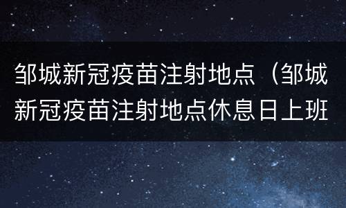 邹城新冠疫苗注射地点（邹城新冠疫苗注射地点休息日上班吗）