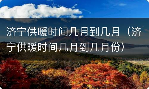 济宁供暖时间几月到几月（济宁供暖时间几月到几月份）