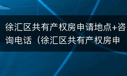 徐汇区共有产权房申请地点+咨询电话（徐汇区共有产权房申请地点 咨询电话是多少）