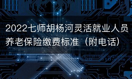 2022七师胡杨河灵活就业人员养老保险缴费标准（附电话）